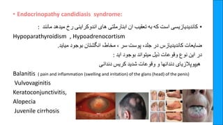 • Endocrinopathy candidiasis syndrome:
•
‫کاندیدیازیسی‬
‫است‬
‫که‬
‫به‬
‫تعقیب‬
‫ان‬
‫ابنارملتی‬
‫های‬
‫اندوکراینی‬
‫رخ‬
‫میدهد‬
‫مانند‬
:
Hypoparathyroidism , Hypoadrenocortism
‫ضایعات‬
‫کاندیدیازس‬
‫در‬
‫جلد‬
،
‫پوست‬
‫سر‬
،
‫مخاط‬
،
‫انگشتان‬
‫بوجود‬
‫میاید‬
.
‫در‬
‫این‬
‫نوع‬
‫وقوعات‬
‫ذیل‬
‫میتواند‬
‫بوجود‬
‫اید‬
:
‫هیپوپالزیای‬
‫دندانها‬
‫و‬
‫وقوعات‬
‫شدید‬
‫کریس‬
‫دندانی‬
Balanitis ( pain and inflammation (swelling and irritation) of the glans (head) of the penis)
Vulvovaginitis
Keratoconjunctivitis,
Alopecia
Juvenile cirrhosis
 