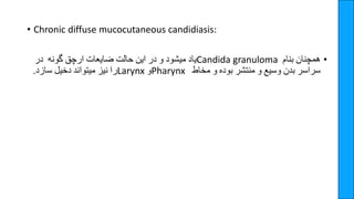 • Chronic diffuse mucocutaneous candidiasis:
•
‫همچنان‬
‫بنام‬
Candida granuloma
‫یاد‬
‫میشود‬
‫و‬
‫در‬
‫این‬
‫حالت‬
‫ضایعات‬
‫ارچق‬
‫گونه‬
‫در‬
‫سراسر‬
‫بدن‬
‫وسیع‬
‫و‬
‫منتشر‬
‫بوده‬
‫و‬
‫مخاط‬
Pharynx
‫و‬
Larynx
‫را‬
‫نیز‬
‫میتواند‬
‫دخیل‬
‫سازد‬
.
 