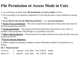 File Permission or Access Mode in Unix
 we will discuss in detail about file permission and access modes in Unix.
 File ownership is an important component of Unix that provides a secure method for storing
files.
 Every file in Unix has the following attributes – (i.e. access permission )
1. Owner (User) permissions − The owner's permissions determine what actions the owner of
the file can perform on the file.
2. Group permissions − The group's permissions determine what actions a user, who is a
member of the group that a file belongs to, can perform on the file.
3. Other (All) permissions − The permissions for others indicate what action all other users can
perform on the file.
 The Permission Indicators
 While using ls -l command, it displays various information related to file permission as
follows
$ls -l /home/amrood
-rwxr-xr-- 1 amrood users 1024 Nov 2 00:10 myfile
drwxr-xr--- 1 amrood users 1024 Nov 2 00:10 mydir
 