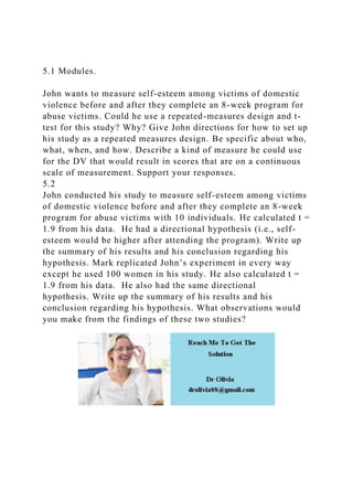 5.1 Modules.
John wants to measure self-esteem among victims of domestic
violence before and after they complete an 8-week program for
abuse victims. Could he use a repeated-measures design and t-
test for this study? Why? Give John directions for how to set up
his study as a repeated measures design. Be specific about who,
what, when, and how. Describe a kind of measure he could use
for the DV that would result in scores that are on a continuous
scale of measurement. Support your responses.
5.2
John conducted his study to measure self-esteem among victims
of domestic violence before and after they complete an 8-week
program for abuse victims with 10 individuals. He calculated t =
1.9 from his data. He had a directional hypothesis (i.e., self-
esteem would be higher after attending the program). Write up
the summary of his results and his conclusion regarding his
hypothesis. Mark replicated John’s experiment in every way
except he used 100 women in his study. He also calculated t =
1.9 from his data. He also had the same directional
hypothesis. Write up the summary of his results and his
conclusion regarding his hypothesis. What observations would
you make from the findings of these two studies?
 
