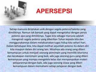 Setiap manusia diciptakan unik dengan segala potensi/talenta yang
dimilikinya. Namun tak banyak yang dapat mengetahui dengan persis
potensi apa yang dimilikinya. Tugas kita sebagai manusia adalah
mengenali segala potensi yang diberikan Tuhan kepada kita dan
menggunakannya dalam melaksanakan tugas hidup kita sehari-hari.
Dalam kehidupan kita, kita dapat melihat sejumlah potensi itu dalam diri
kita maupun dalam diri orang lain. Misalnya ada orang yang diberi
kemampuan untuk menjadi seorang pemimpin yang memiliki kharisma
dan kecakapan memimpin yang baik, ada juga seorang guru yang diberi
kemampuan yang mampu mengelola kelas dan menyampaikan materi
pelajarannya dengan baik, ada juga seorang siswa yang diberi
kemampuan dalam memahami setiap pelajaran dengan baik.
APERSEPSI
 
