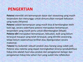 PENGERTIAN
Potensi memiliki arti kemampuan dasar dari seseorang yang masih
terpendam dan menunggu untuk dimunculkan menjadi kekuatan
yang nyata (Wiyono)
Potensi adalah kemampuan yang masih bisa di kembangkan lebih
baik lagi, secara sederhana potensi merupakan kemampuan
terpendam yang masih perlu untuk dikembangkan (Majdi)
Potensi diri merupakan kemampuan, kekuatan, baik yang belum
terwujud maupun yang telah terwujud, yang dimiliki seseorang,
tetapi belum sepenuhnya terlihat atau dipergunakan secara
maksimal.
Potensi itu bukanlah sebuah produk atau barang yang sudah jadi.
Potensi atau talenta yang dapat meningkatkan kinerja (produktifitas)
hidup kita adalah hasil atau produk dari pengalaman belajar dan
pengalaman hidup kita sehari-hari yang sudah kita refleksikan
 