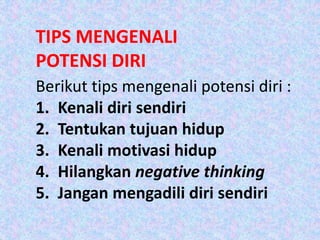 TIPS MENGENALI
POTENSI DIRI
Berikut tips mengenali potensi diri :
1. Kenali diri sendiri
2. Tentukan tujuan hidup
3. Kenali motivasi hidup
4. Hilangkan negative thinking
5. Jangan mengadili diri sendiri
 