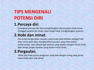 TIPS MENGENALI
POTENSI DIRI
1.Percaya diri.
Kurangnya percaya diri bisa menghilangkan kesempatan Anda untuk
menggali potensi diri Anda, akan tetapi tidak menghilangkan potensi.
2.Hobi dan minat.
Jika Anda mengerjakan sesuatu yang Anda sukai bahkan sebagai hobi
atau minat pasti akan menghasilkan sesuatu yang memuaskan
(seharusnya). Jadi cobalah gali potensi yang sejalan dengan minat Anda,
akan tetapi jangan lupakan yang bukan minat Anda.
3.Pergaulan.
Misal jika Anda punya pergaulan yang baik dengan orang yang pintar
maka Anda akan jadi pintar.
 