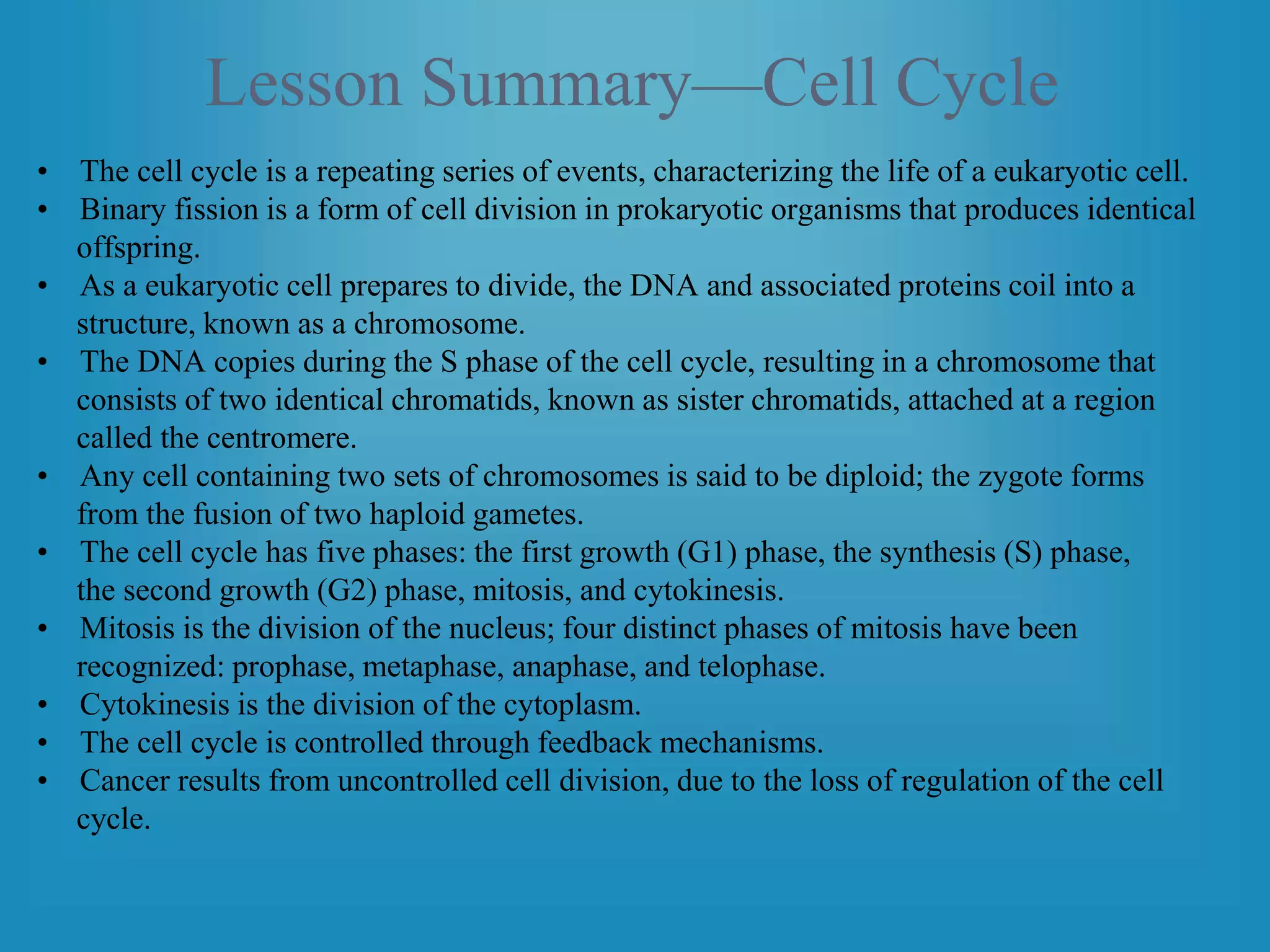 Lesson Summary—Cell Cycle
• The cell cycle is a repeating series of events, characterizing the life of a eukaryotic cell.
• Binary fission is a form of cell division in prokaryotic organisms that produces identical
offspring.
• As a eukaryotic cell prepares to divide, the DNA and associated proteins coil into a
structure, known as a chromosome.
• The DNA copies during the S phase of the cell cycle, resulting in a chromosome that
consists of two identical chromatids, known as sister chromatids, attached at a region
called the centromere.
• Any cell containing two sets of chromosomes is said to be diploid; the zygote forms
from the fusion of two haploid gametes.
• The cell cycle has five phases: the first growth (G1) phase, the synthesis (S) phase,
the second growth (G2) phase, mitosis, and cytokinesis.
• Mitosis is the division of the nucleus; four distinct phases of mitosis have been
recognized: prophase, metaphase, anaphase, and telophase.
• Cytokinesis is the division of the cytoplasm.
• The cell cycle is controlled through feedback mechanisms.
• Cancer results from uncontrolled cell division, due to the loss of regulation of the cell
cycle.
 