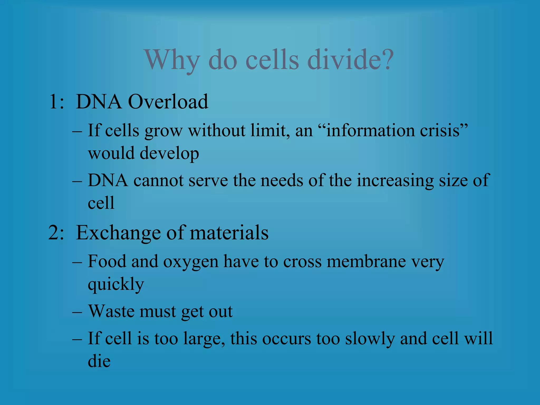 Why do cells divide?
1: DNA Overload
– If cells grow without limit, an “information crisis”
would develop
– DNA cannot serve the needs of the increasing size of
cell
2: Exchange of materials
– Food and oxygen have to cross membrane very
quickly
– Waste must get out
– If cell is too large, this occurs too slowly and cell will
die
 