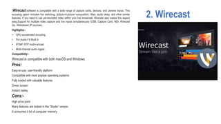 2. Wirecast
Wirecast software is compatible with a wide range of capture cards, devices, and camera inputs. This
encoding option includes live switching, picture-in-picture composition, titles, audio delay, and other similar
features. If you need to use pre-recorded video within your live broadcast, Wirecast also makes this aspect
easy.Support for multiple video capture and live inputs simultaneously (USB, Capture Card, NDI, Wirecast
Go, Webstream IP sources).
Highlights:-
• GPU-accelerated encoding
• Pro Audio FX Built In
• RTMP, RTP multi+unicast
• Multi-channel audio ingest
Compatibility:-
Wirecast is compatible with both macOS and Windows.
Pros:
Easy-to-use, user-friendly platform
Compatible with most popular operating systems
Fully loaded with valuable features
Green screen
Instant replay
Cons:-
High price point
Many features are locked in the “Studio” version
It consumes a lot of computer memory
 