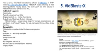 5. VidBlasterX
Next up on our list of best video streaming software is VidBlasterX, an RTMP-
enabled live video production software. VidBlasterX enables streaming to most
streaming platforms including Dacast. The input support and other features on
VidBlasterX are similar to Wirecast and vMix.
VidBlasterX supports:-
•Video routing.
•Recording streams to local disks.
•Displaying outputs on a monitor of your choice
•Outputting to a Blackmagic DeckLink video card.
VidBlasterX utilizes a unique modular design. For example, broadcasters can add
each feature via a “module.” You can then add, rearrange and remove these at your
discretion.
Compatibility:-
VidBlasterX is compatible with the Windows operating system.
Pros:-
•Has plans for a wide range of budgets
•Feature-rich
•Easily customizable
Cons:-
•Not compatible with macOS
•Not well-suited for inexperienced live streamers
•Slightly complex
Pricing:
VidBlasterX is available in three versions. Each of the following options is
priced with an annual subscription model:
•The Home version ($9/year) supports 7 modules.
•The Studio version ($99/year) supports 25 modules.
•The Broadcast version ($999/year) supports 100 simultaneous modules.
This version also supports multiple recorder & streamer modules in a single
profile.
 