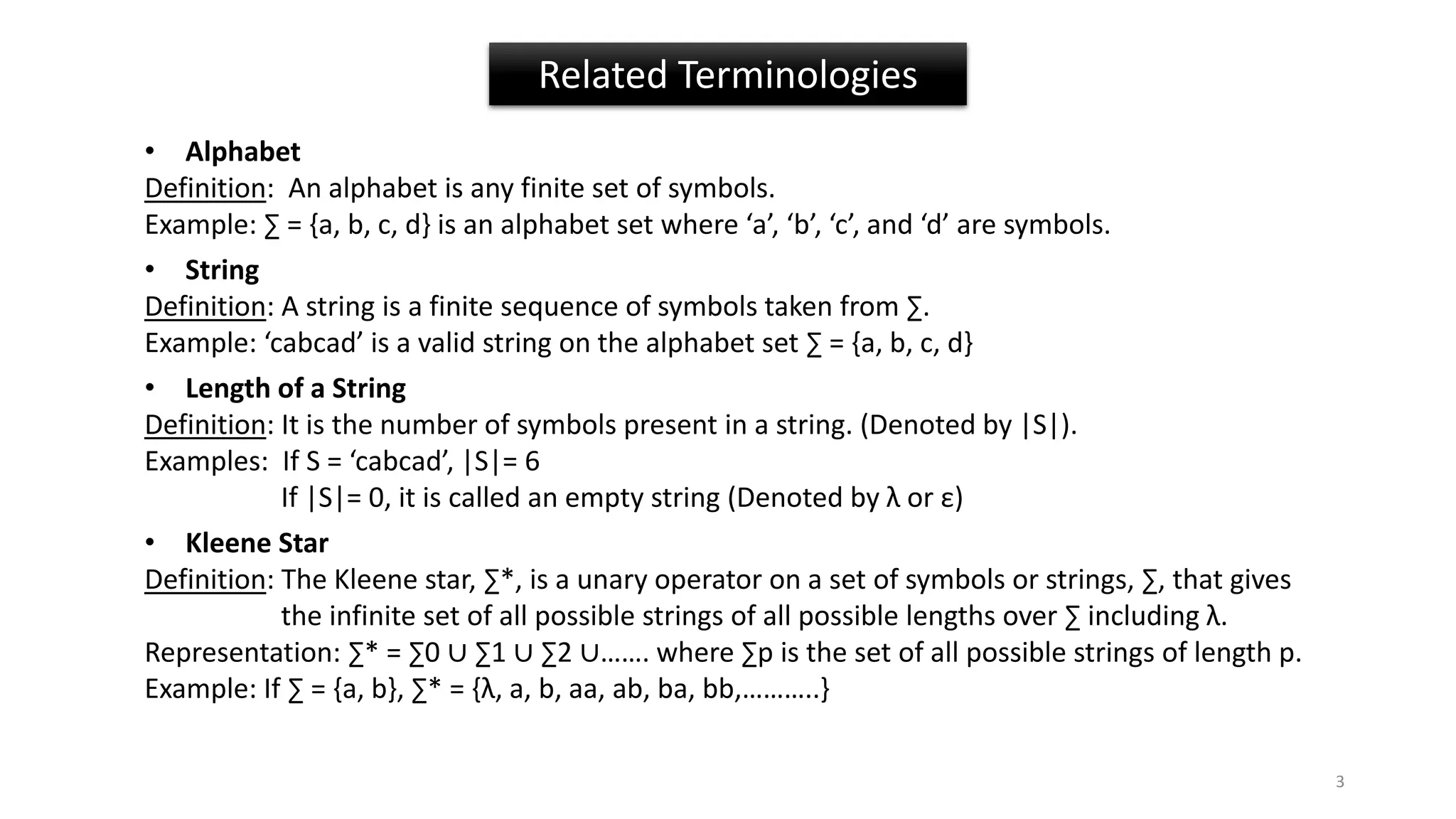 Related Terminologies
• Alphabet
Definition: An alphabet is any finite set of symbols.
Example: ∑ = {a, b, c, d} is an alphabet set where ‘a’, ‘b’, ‘c’, and ‘d’ are symbols.
• String
Definition: A string is a finite sequence of symbols taken from ∑.
Example: ‘cabcad’ is a valid string on the alphabet set ∑ = {a, b, c, d}
• Length of a String
Definition: It is the number of symbols present in a string. (Denoted by |S|).
Examples: If S = ‘cabcad’, |S|= 6
If |S|= 0, it is called an empty string (Denoted by λ or ε)
• Kleene Star
Definition: The Kleene star, ∑*, is a unary operator on a set of symbols or strings, ∑, that gives
the infinite set of all possible strings of all possible lengths over ∑ including λ.
Representation: ∑* = ∑0 ∪ ∑1 ∪ ∑2 ∪……. where ∑p is the set of all possible strings of length p.
Example: If ∑ = {a, b}, ∑* = {λ, a, b, aa, ab, ba, bb,………..}
3
 
