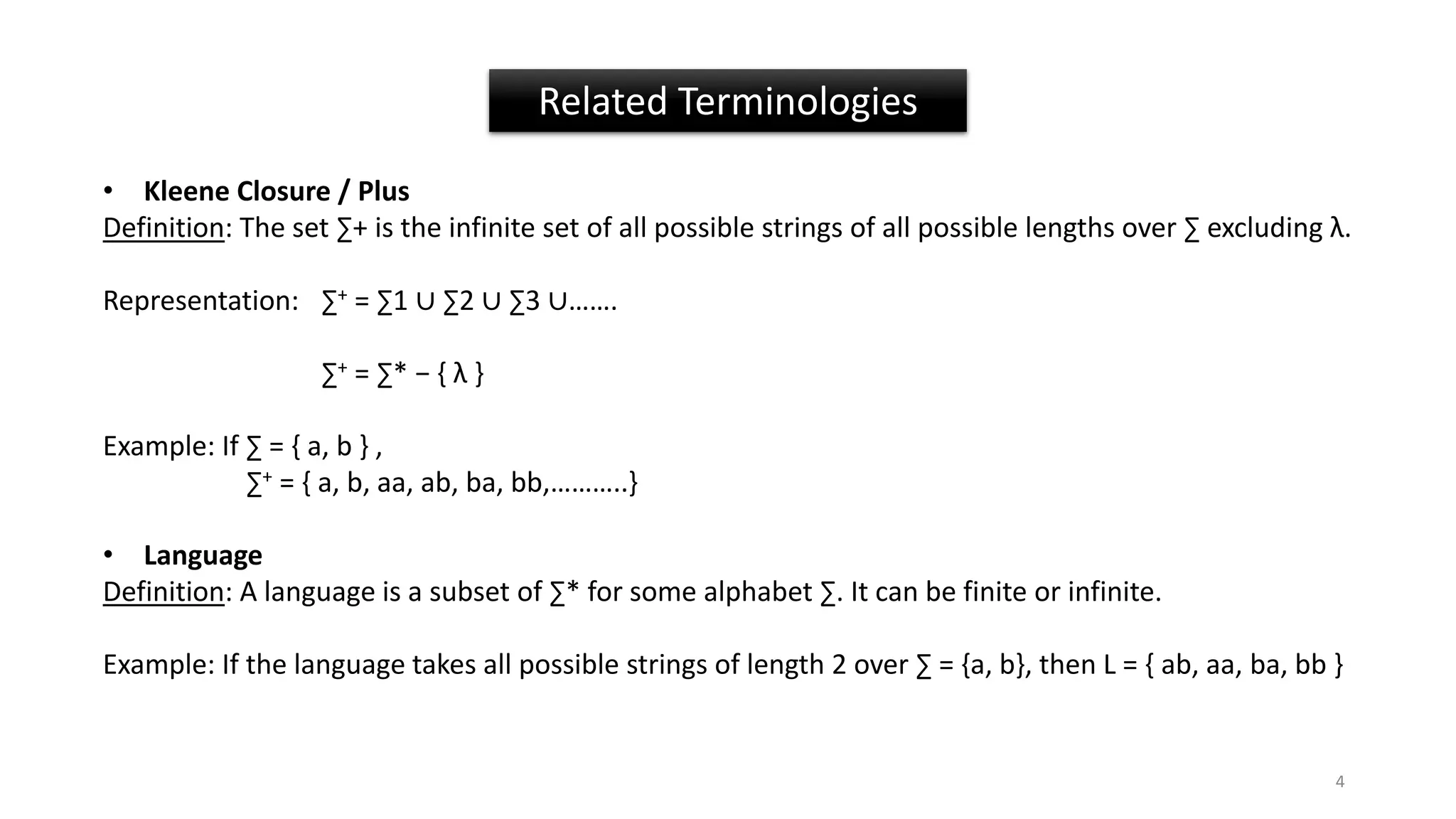 • Kleene Closure / Plus
Definition: The set ∑+ is the infinite set of all possible strings of all possible lengths over ∑ excluding λ.
Representation: ∑+ = ∑1 ∪ ∑2 ∪ ∑3 ∪…….
∑+ = ∑* − { λ }
Example: If ∑ = { a, b } ,
∑+ = { a, b, aa, ab, ba, bb,………..}
• Language
Definition: A language is a subset of ∑* for some alphabet ∑. It can be finite or infinite.
Example: If the language takes all possible strings of length 2 over ∑ = {a, b}, then L = { ab, aa, ba, bb }
Related Terminologies
4
 