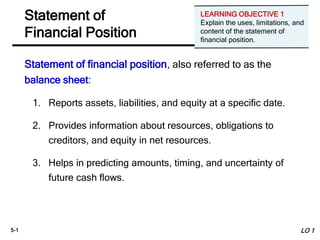 5-1
Statement of financial position, also referred to as the
balance sheet:
1. Reports assets, liabilities, and equity at a specific date.
2. Provides information about resources, obligations to
creditors, and equity in net resources.
3. Helps in predicting amounts, timing, and uncertainty of
future cash flows.
Statement of
Financial Position
LO 1
LEARNING OBJECTIVE 1
Explain the uses, limitations, and
content of the statement of
financial position.
 