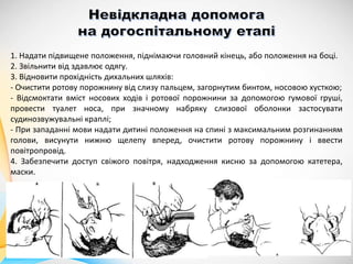 1. Надати підвищене положення, піднімаючи головний кінець, або положення на боці.
2. Звільнити від здавлює одягу.
3. Відновити прохідність дихальних шляхів:
- Очистити ротову порожнину від слизу пальцем, загорнутим бинтом, носовою хусткою;
- Відсмоктати вміст носових ходів і ротової порожнини за допомогою гумової груші,
провести туалет носа, при значному набряку слизової оболонки застосувати
судинозвужувальні краплі;
- При западанні мови надати дитині положення на спині з максимальним розгинанням
голови, висунути нижню щелепу вперед, очистити ротову порожнину і ввести
повітропровід.
4. Забезпечити доступ свіжого повітря, надходження кисню за допомогою катетера,
маски.
 