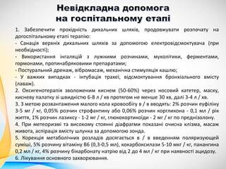 1. Забезпечити прохідність дихальних шляхів, продовжувати розпочату на
догоспітальному етапі терапію:
- Санація верхніх дихальних шляхів за допомогою електровідсмоктувача (при
необхідності);
- Використання інгаляцій з лужними розчинами, муколітики, ферментами,
гормонами, протинабряковими препаратами;
- Постуральний дренаж, вібромасаж, механічна стимуляція кашлю;
- У важких випадках - інтубація трахеї, відсмоктування бронхіального вмісту
(лаваж).
2. Оксигенотерапія зволоженим киснем (50-60%) через носовий катетер, маску,
кисневу палатку зі швидкістю 6-8 л / хв протягом не менше 30 хв, далі 3-4 л / хв.
3. З метою розвантаження малого кола кровообігу в / в вводять: 2% розчин еуфіліну
3-5 мг / кг, 0,05% розчин строфантину або 0,06% розчин коргликона - 0,1 мл / рік
життя, 1% розчин лазиксу - 1-2 мг / кг, глюкокортикоїди - 2 мг / кг по преднізолону.
4. При метеоризмі та високому стоянні діафрагми показані очисна клізма, масаж
живота, аспірація вмісту шлунка за допомогою зонда.
5. Корекція метаболічних розладів досягається в / в введенням поляризующей
суміші, 5% розчину вітаміну В6 (0,3-0,5 мл), кокарбоксилази 5-10 мкг / кг, панангина
0,2 мл / кг, 4% розчину бікарбонату натрію від 2 до 4 мл / кг при наявності ацидозу.
6. Лікування основного захворювання.
 