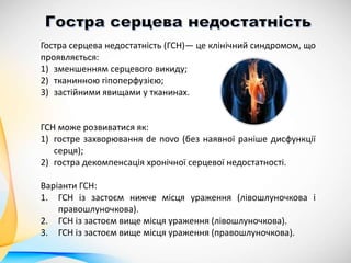 Гостра серцева недостатність (ГСН)— це клінічний синдромом, що
проявляється:
1) зменшенням серцевого викиду;
2) тканинною гіпоперфузією;
3) застійними явищами у тканинах.
ГСН може розвиватися як:
1) гостре захворювання de novo (без наявної раніше дисфункції
серця);
2) гостра декомпенсація хронічної серцевої недостатності.
Варіанти ГСН:
1. ГСН із застоєм нижче місця ураження (лівошлуночкова і
правошлуночкова).
2. ГСН із застоєм вище місця ураження (лівошлуночкова).
3. ГСН із застоєм вище місця ураження (правошлуночкова).
 