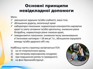 Мета:
 зменшення задишки та/або слабкості, маси тіла;
 збільшення діурезу, оксигенації крові
 лабораторні показники: нормалізація електролітів сироватки
крові та азоту сечовини та/або креатиніну, зниження рівня
білірубіну, нормалізація рівня глюкози крові;
 гемодинамічні показники: зниження тиску заклинювання
в"легеневих капілярах < 18 мм рт."ст., збільшення серцевого
викиду та/або ударного об’є му.
Найбільш часто у практиці зустрічається ГСН:
1) на тлі гіпертонічного кризу;
2) при гострому коронарному синдромі;
3) при порушеннях ритму та провідності;
4) на фоні бронхообструкції.
 