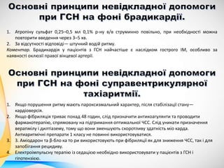 1. Атропіну сульфат 0,25–0,5 мл 0,1% р-ну в/в струминно повільно, при необхідності можна
повторити введення через 3–5 хв.
2. За відсутності відповіді— штучний водій ритму.
Коментар. Брадикардія у пацієнтів з ГСН найчастіше є наслідком гострого ІМ, особливо за
наявності оклюзії правої вінцевої артерії.
1. Якщо порушення ритму мають пароксизмальний характер, після стабілізації стану—
кардіоверсія.
2. Якщо фібриляція триває понад 48 годин, слід призначити антикоагулянти та проводити
фармакотерапію, спрямовану на підтримання оптимальної ЧСС. Слід уникати призначення
верапмілу і дилтіазему, тому що вони зменшують скоротливу здатність міо карда.
Антиаритмічні препарати 1 класу не повинні використовуватися.
3. 3. Аміодарон та β-бло ка то ри використовують при фібриляції як для зниження ЧСС, так і для
запобігання рецидиву.
4. Електроімпульсну терапію із седацією необхідно використовувати у пацієнтів з ГСН і
гіпотензією.
 