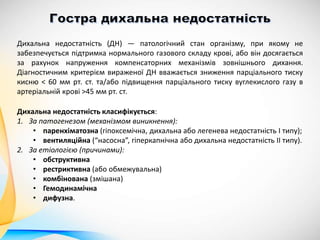 Дихальна недостатність класифікується:
1. За патогенезом (механізмом виникнення):
• паренхіматозна (гіпоксемічна, дихальна або легенева недостатність I типу);
• вентиляційна (“насосна”, гіперкапнічна або дихальна недостатність II типу).
2. За етіологією (причинами):
• обструктивна
• рестриктивна (або обмежувальна)
• комбінована (змішана)
• Гемодинамічна
• дифузна.
Дихальна недостатність (ДН) — патологічний стан організму, при якому не
забезпечується підтримка нормального газового складу крові, або він досягається
за рахунок напруження компенсаторних механізмів зовнішнього дихання.
Діагностичним критерієм вираженої ДН вважається зниження парціального тиску
кисню < 60 мм рт. ст. та/або підвищення парціального тиску вуглекислого газу в
артеріальній крові >45 мм рт. ст.
 