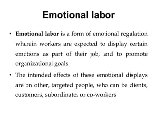 Emotional labor
• Emotional labor is a form of emotional regulation
wherein workers are expected to display certain
emotions as part of their job, and to promote
organizational goals.
• The intended effects of these emotional displays
are on other, targeted people, who can be clients,
customers, subordinates or co-workers
 