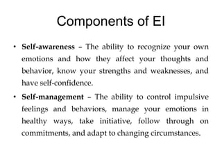 Components of EI
• Self-awareness – The ability to recognize your own
emotions and how they affect your thoughts and
behavior, know your strengths and weaknesses, and
have self-confidence.
• Self-management – The ability to control impulsive
feelings and behaviors, manage your emotions in
healthy ways, take initiative, follow through on
commitments, and adapt to changing circumstances.
 