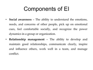 Components of EI
• Social awareness – The ability to understand the emotions,
needs, and concerns of other people, pick up on emotional
cues, feel comfortable socially, and recognize the power
dynamics in a group or organization.
• Relationship management – The ability to develop and
maintain good relationships, communicate clearly, inspire
and influence others, work well in a team, and manage
conflict.
 