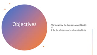 Objectives After completing the discussion, you will be able
to:
1. Use the Join command to join similar objects.
 