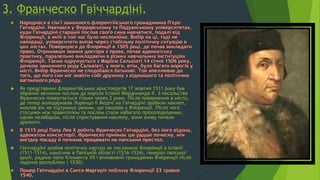 3. Франческо Гвіччардіні.
 Як представник флорентійських аристократів 17 жовтня 1511 року був
обраний великим послом до короля Іспанії Фердинанда II. З посольства
Франческо повертається тільки через 2 роки. Після повернення в місто,
де тепер володарював Лоренцо II Медічі на Гвічардіні зробили наклеп,
мовляв він не підтримує режим, що панував у Флоренції. Після чого
стосунки між правителем та послом стали набагато прохолоднішими,
однак незабаром, після спростування наклепу, вони знову почали
дружити.
 Гвіччардіні зробив політичну кар'єру як посланник Флоренції в Іспанії
(1511-1514), намісник в Папській області (1516-1534), генерал папської
армії, радник папи Климента VII і впливовий громадянин Флоренції після
падіння республіки ( 1530).
 