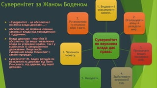 Суверенітет за Жаном Боденом 1. Видавати і
скасовувати
закони.
2.
Оголошувати
війну й
укладати
мир.
3.
Призначати
вищих
посадових
осіб.
4.
Здійснювати
верховний
суд.
5. Милувати.
6. Чеканити
монету.
7.
Установлюва
ти еталони
міри і ваги.
 
