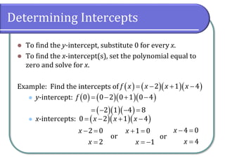 Determining Intercepts
⚫ To find the y-intercept, substitute 0 for every x.
⚫ To find the x-intercept(s), set the polynomial equal to
zero and solve for x.
Example: Find the intercepts of
⚫ y-intercept:
⚫ x-intercepts:
( ) ( )( )( )
2 1 4
f x x x x
= − + −
( ) ( )( )( )
( )( )( )
0 0 2 0 1 0 4
2 1 4 8
f = − + −
= − − =
( )( )( )
0 2 1 4
x x x
= − + −
2 0
2
x
x
− =
=
or
1 0
1
x
x
+ =
= −
or
4 0
4
x
x
− =
=
 