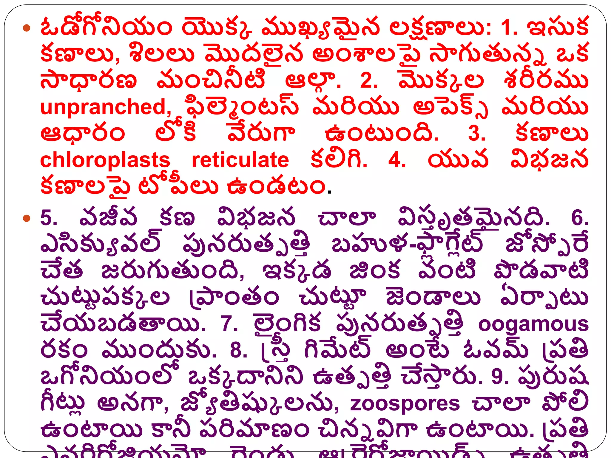  ఓడోగోనియం యొక్క ముఖే మైన లక్షణాలు: 1. ఇసుక్
క్ణాలు, శిలలు మొదలైన అంశాలపై సాగుతునా ఒక్
సాధారణ మంచినీటి ఆలా
ా . 2. మొక్క ల శరీరము
unpranched, ఫిల్ా ంటస్ మరియు అపెక్సు మరియు
ఆధారం లోకి వేరుగా ఉంట్టంది. 3. క్ణాలు
chloroplasts reticulate క్లిగి. 4. యువ విభజన
క్ణాలపై టోపీలు ఉండటం.
 5. వజీవ క్ణ విభజన చాలా విసిృత్మైనది. 6.
ఎరక్కే వల్ పునరుత్ప త్తి బహుళ-స్
ా
ి లిట్ జోస్పప రే
చేత్ జరుగుతుంది, ఇక్క డ జింక్ వంటి పడవాటి
చుట్టురక్క ల గ్రరంత్ం చుట్ట
ు జండ్డలు ఏర్మప ట్ట
చేయబడతాయి. 7. లైంగిక్ పునరుత్ప త్తి oogamous
రక్ం ముందుక్క. 8. స్ట్రి గిమేట్ అంటే ఓవమ్ గ్రరత్త
ఒగోనియంలో ఒక్క దానిని ఉత్ప త్తి చేసా
ి రు. 9. పురుష్
ీట్టి అనగా, జోే త్తష్కక లను, zoospores చాలా పోలి
ఉంటాయి కానీ రరిమాణం చినా విగా ఉంటాయి. గ్రరత్త
 