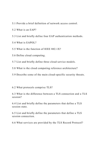 5.1 Provide a brief definition of network access control.
5.2 What is an EAP?
5.3 List and briefly define four EAP authentication methods.
5.4 What is EAPOL?
5.5 What is the function of IEEE 802.1X?
5.6 Define cloud computing.
5.7 List and briefly define three cloud service models.
5.8 What is the cloud computing reference architecture?
5.9 Describe some of the main cloud-specific security threats.
6.2 What protocols comprise TLS?
6.3 What is the difference between a TLS connection and a TLS
session?
6.4 List and briefly define the parameters that define a TLS
session state.
6.5 List and briefly define the parameters that define a TLS
session connection.
6.6 What services are provided by the TLS Record Protocol?
 