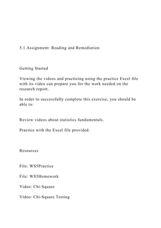 5.1 Assignment: Reading and Remediation
Getting Started
Viewing the videos and practicing using the practice Excel file
with its video can prepare you for the work needed on the
research report.
In order to successfully complete this exercise, you should be
able to:
Review videos about statistics fundamentals.
Practice with the Excel file provided.
Resources
File: WS5Practice
File: WS5Homework
Video: Chi-Square
Video: Chi-Square Testing
 