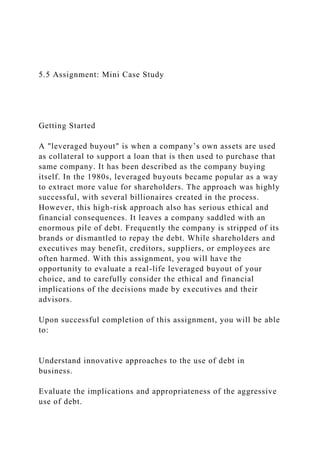 5.5 Assignment: Mini Case Study
Getting Started
A "leveraged buyout" is when a company’s own assets are used
as collateral to support a loan that is then used to purchase that
same company. It has been described as the company buying
itself. In the 1980s, leveraged buyouts became popular as a way
to extract more value for shareholders. The approach was highly
successful, with several billionaires created in the process.
However, this high-risk approach also has serious ethical and
financial consequences. It leaves a company saddled with an
enormous pile of debt. Frequently the company is stripped of its
brands or dismantled to repay the debt. While shareholders and
executives may benefit, creditors, suppliers, or employees are
often harmed. With this assignment, you will have the
opportunity to evaluate a real-life leveraged buyout of your
choice, and to carefully consider the ethical and financial
implications of the decisions made by executives and their
advisors.
Upon successful completion of this assignment, you will be able
to:
Understand innovative approaches to the use of debt in
business.
Evaluate the implications and appropriateness of the aggressive
use of debt.
 