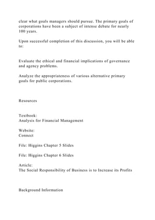 clear what goals managers should pursue. The primary goals of
corporations have been a subject of intense debate for nearly
100 years.
Upon successful completion of this discussion, you will be able
to:
Evaluate the ethical and financial implications of governance
and agency problems.
Analyze the appropriateness of various alternative primary
goals for public corporations.
Resources
Textbook:
Analysis for Financial Management
Website:
Connect
File: Higgins Chapter 5 Slides
File: Higgins Chapter 6 Slides
Article:
The Social Responsibility of Business is to Increase its Profits
Background Information
 