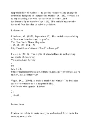 responsibility of business—to use its resources and engage in
activities designed to increase its profits" (p. 126). He went on
to say anything else was "collectivist doctrine…and
fundamentally subversive" (p. 126). This article became the
focus of four decades of scholarly debate.
References
Friedman, M. (1970, September 13). The social responsibility
of business is to increase its profits.
The New York Times Magazine
, 32–33, 122, 124, 126.
http://umich.edu/~thecore/doc/Friedman.pdf
Pierce, J. (2015). The rights of shareholders in authorizing
corporate philanthropy.
Villanova Law Review
,
60
(2), 1–32.
https://digitalcommons.law.villanova.edu/cgi/viewcontent.cgi?a
rticle=3271&context=vlr
Vogel, D. J. (2005). Is there a market for virtue? The business
case for corporate social responsibility.
California Management Review
,
47
, 19–45.
Instructions
Review the rubric to make sure you understand the criteria for
earning your grade.
 
