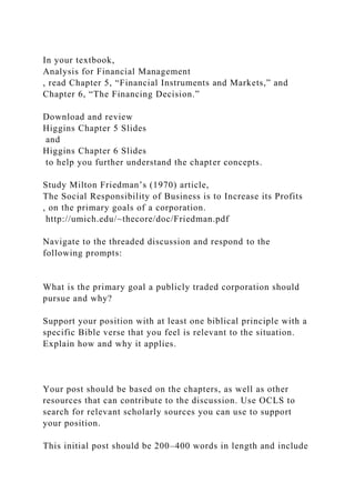In your textbook,
Analysis for Financial Management
, read Chapter 5, “Financial Instruments and Markets,” and
Chapter 6, “The Financing Decision.”
Download and review
Higgins Chapter 5 Slides
and
Higgins Chapter 6 Slides
to help you further understand the chapter concepts.
Study Milton Friedman’s (1970) article,
The Social Responsibility of Business is to Increase its Profits
, on the primary goals of a corporation.
http://umich.edu/~thecore/doc/Friedman.pdf
Navigate to the threaded discussion and respond to the
following prompts:
What is the primary goal a publicly traded corporation should
pursue and why?
Support your position with at least one biblical principle with a
specific Bible verse that you feel is relevant to the situation.
Explain how and why it applies.
Your post should be based on the chapters, as well as other
resources that can contribute to the discussion. Use OCLS to
search for relevant scholarly sources you can use to support
your position.
This initial post should be 200–400 words in length and include
 