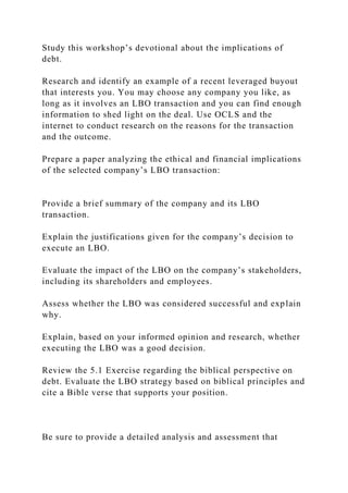 Study this workshop’s devotional about the implications of
debt.
Research and identify an example of a recent leveraged buyout
that interests you. You may choose any company you like, as
long as it involves an LBO transaction and you can find enough
information to shed light on the deal. Use OCLS and the
internet to conduct research on the reasons for the transaction
and the outcome.
Prepare a paper analyzing the ethical and financial implications
of the selected company’s LBO transaction:
Provide a brief summary of the company and its LBO
transaction.
Explain the justifications given for the company’s decision to
execute an LBO.
Evaluate the impact of the LBO on the company’s stakeholders,
including its shareholders and employees.
Assess whether the LBO was considered successful and explain
why.
Explain, based on your informed opinion and research, whether
executing the LBO was a good decision.
Review the 5.1 Exercise regarding the biblical perspective on
debt. Evaluate the LBO strategy based on biblical principles and
cite a Bible verse that supports your position.
Be sure to provide a detailed analysis and assessment that
 