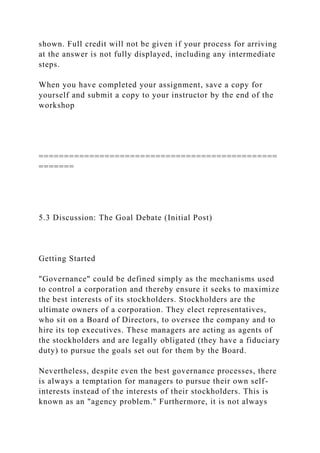shown. Full credit will not be given if your process for arriving
at the answer is not fully displayed, including any intermediate
steps.
When you have completed your assignment, save a copy for
yourself and submit a copy to your instructor by the end of the
workshop
===============================================
=======
5.3 Discussion: The Goal Debate (Initial Post)
Getting Started
"Governance" could be defined simply as the mechanisms used
to control a corporation and thereby ensure it seeks to maximize
the best interests of its stockholders. Stockholders are the
ultimate owners of a corporation. They elect representatives,
who sit on a Board of Directors, to oversee the company and to
hire its top executives. These managers are acting as agents of
the stockholders and are legally obligated (they have a fiduciary
duty) to pursue the goals set out for them by the Board.
Nevertheless, despite even the best governance processes, there
is always a temptation for managers to pursue their own self-
interests instead of the interests of their stockholders. This is
known as an "agency problem." Furthermore, it is not always
 