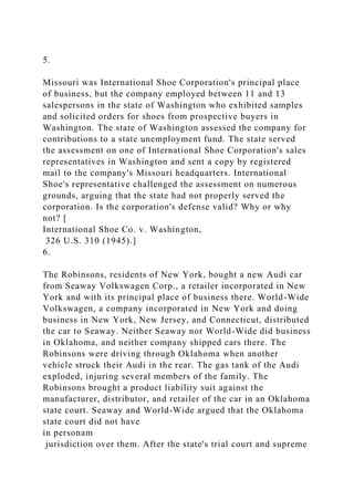 5.
Missouri was International Shoe Corporation's principal place
of business, but the company employed between 11 and 13
salespersons in the state of Washington who exhibited samples
and solicited orders for shoes from prospective buyers in
Washington. The state of Washington assessed the company for
contributions to a state unemployment fund. The state served
the assessment on one of International Shoe Corporation's sales
representatives in Washington and sent a copy by registered
mail to the company's Missouri headquarters. International
Shoe's representative challenged the assessment on numerous
grounds, arguing that the state had not properly served the
corporation. Is the corporation's defense valid? Why or why
not? [
International Shoe Co. v. Washington,
326 U.S. 310 (1945).]
6.
The Robinsons, residents of New York, bought a new Audi car
from Seaway Volkswagen Corp., a retailer incorporated in New
York and with its principal place of business there. World-Wide
Volkswagen, a company incorporated in New York and doing
business in New York, New Jersey, and Connecticut, distributed
the car to Seaway. Neither Seaway nor World-Wide did business
in Oklahoma, and neither company shipped cars there. The
Robinsons were driving through Oklahoma when another
vehicle struck their Audi in the rear. The gas tank of the Audi
exploded, injuring several members of the family. The
Robinsons brought a product liability suit against the
manufacturer, distributor, and retailer of the car in an Oklahoma
state court. Seaway and World-Wide argued that the Oklahoma
state court did not have
in personam
jurisdiction over them. After the state's trial court and supreme
 