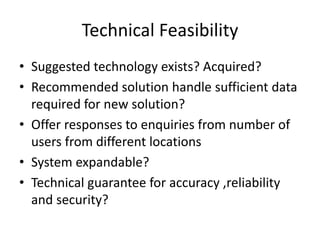 Technical Feasibility
• Suggested technology exists? Acquired?
• Recommended solution handle sufficient data
required for new solution?
• Offer responses to enquiries from number of
users from different locations
• System expandable?
• Technical guarantee for accuracy ,reliability
and security?
 