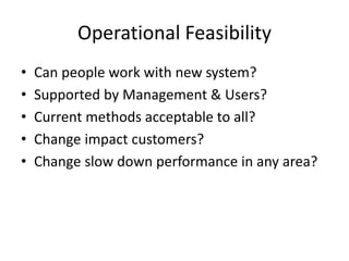 Operational Feasibility
• Can people work with new system?
• Supported by Management & Users?
• Current methods acceptable to all?
• Change impact customers?
• Change slow down performance in any area?
 