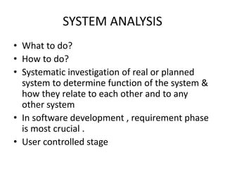 SYSTEM ANALYSIS
• What to do?
• How to do?
• Systematic investigation of real or planned
system to determine function of the system &
how they relate to each other and to any
other system
• In software development , requirement phase
is most crucial .
• User controlled stage
 
