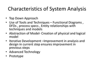 Characteristics of System Analysis
• Top Down Approach
• Use of Tools and Techniques – Functional Diagrams ,
DFDs , process specs , Entity relationships with
techniques and models
• Abstraction of Model- Creation of physical and logical
model
• Iterative Development –Improvement in analysis and
design in current step ensures improvement in
previous steps
• Advanced Technology
• Prototype
 