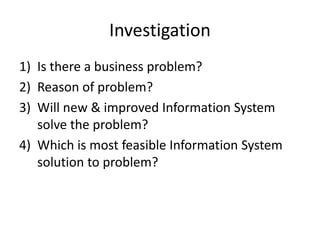 Investigation
1) Is there a business problem?
2) Reason of problem?
3) Will new & improved Information System
solve the problem?
4) Which is most feasible Information System
solution to problem?
 