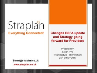 Changes ESFA update
and Strategy going
forward for Providers
Prepared by:
Stuart Pyle
PeerMeetUp – Birmingham
25th of May 2017
Stuart@straplan.co.uk
Everything Connected!
www.straplan.co.uk
 