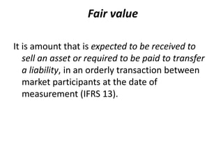 Fair value
It is amount that is expected to be received to
sell an asset or required to be paid to transfer
a liability, in an orderly transaction between
market participants at the date of
measurement (IFRS 13).
 