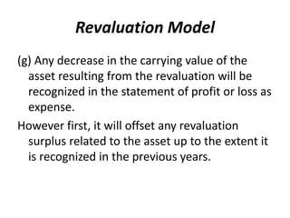 Revaluation Model
(g) Any decrease in the carrying value of the
asset resulting from the revaluation will be
recognized in the statement of profit or loss as
expense.
However first, it will offset any revaluation
surplus related to the asset up to the extent it
is recognized in the previous years.
 