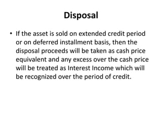 Disposal
• If the asset is sold on extended credit period
or on deferred installment basis, then the
disposal proceeds will be taken as cash price
equivalent and any excess over the cash price
will be treated as Interest Income which will
be recognized over the period of credit.
 