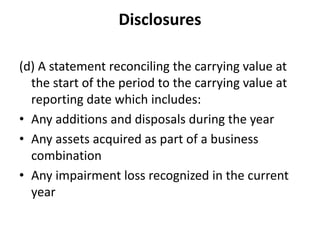 Disclosures
(d) A statement reconciling the carrying value at
the start of the period to the carrying value at
reporting date which includes:
• Any additions and disposals during the year
• Any assets acquired as part of a business
combination
• Any impairment loss recognized in the current
year
 