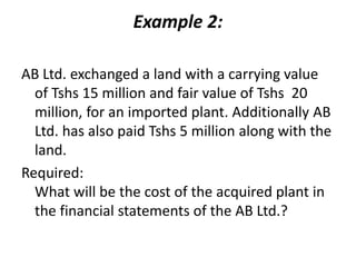 Example 2:
AB Ltd. exchanged a land with a carrying value
of Tshs 15 million and fair value of Tshs 20
million, for an imported plant. Additionally AB
Ltd. has also paid Tshs 5 million along with the
land.
Required:
What will be the cost of the acquired plant in
the financial statements of the AB Ltd.?
 
