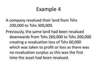 Example 4
A company revalued their land from Tshs
200,000 to Tshs 300,000.
Previously, the same land had been revalued
downwards from Tshs 260,000 to Tshs 200,000
creating a revaluation loss of Tshs 60,000
which was taken to profit or loss as there was
no revaluation surplus as this was the first
time the asset had been revalued.
 